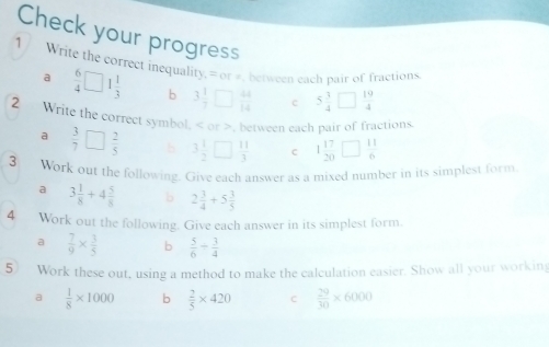 Check your progress 
1 / Write the correct inequality,= or #, between each pair of fractions 
a  6/4 □ 1 1/3  b 3 1/7 □  44/14  c 5 3/4 □  19/4 
2 Write the correct symbol, or >, between each pair of fractions 
a  3/7 □  2/5  5 3 1/2 □  11/3  c 1 17/20 □  11/6 
3 Work out the following. Give each answer as a mixed number in its simplest form 
a 3 1/8 +4 5/8  b 2 3/4 +5 3/5 
4 Work out the following. Give each answer in its simplest form 
a  7/9 *  3/5  b  5/6 /  3/4 
5 Work these out, using a method to make the calculation easier. Show all your working 
a  1/8 * 1000 b  2/5 * 420 C  29/30 * 6000