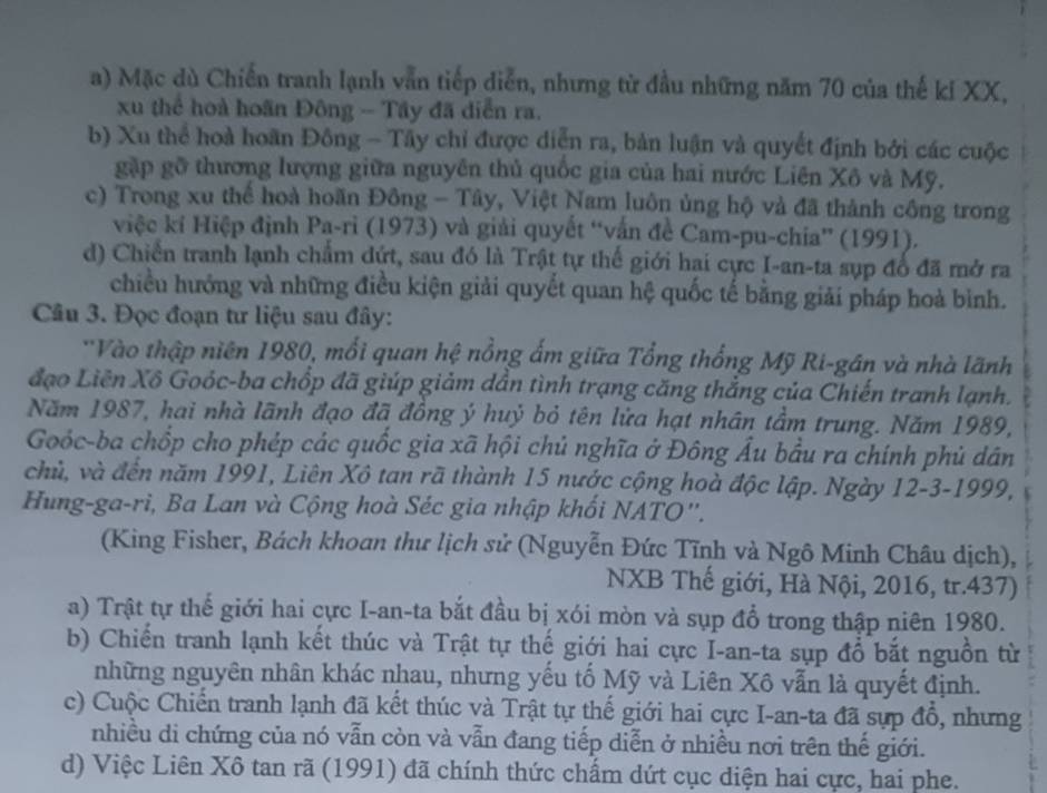 a) Mặc dù Chiến tranh lạnh vẫn tiếp diễn, nhưng từ đầu những năm 70 của thế kỉ XX,
xu thể hoà hoãn Đông - Tây đã diễn ra.
b) Xu thể hoà hoãn Đông - Tây chỉ được diễn ra, bản luận và quyết định bởi các cuộc
gặp gỡ thương lượng giữa nguyên thủ quốc gia của hai nước Liên Xô và Mỹ.
c) Trong xu thể hoà hoãn Đông - Tây, Việt Nam luôn ủng hộ và đã thành công trong
việc kí Hiệp định Pa-ri (1973) và giải quyết “vấn đề Cam-pu-chia” (1991).
d) Chiến tranh lạnh chẩm dứt, sau đó là Trật tự thế giới hai cực I-an-ta sụp đổ đã mở ra
chiều hướng và những điều kiện giải quyết quan hệ quốc tế bằng giải pháp hoà bình.
Câu 3. Đọc đoạn tư liệu sau đây:
'Vào thập niên 1980, mổi quan hệ nồng ấm giữa Tổng thống Mỹ Ri-gân và nhà lãnh
đạo Liên Xô Goỏc-ba chốp đã giúp giảm dần tình trạng căng thẳng của Chiến tranh lạnh.
Năm 1987, hai nhà lãnh đạo đã đồng ý huỷ bỏ tên lửa hạt nhân tầm trung. Năm 1989,
Goóc-ba chốp cho phép các quốc gia xã hội chủ nghĩa ở Đông Âu bầu ra chính phủ dân
chủ, và đến năm 1991, Liên Xô tan rã thành 15 nước cộng hoà độc lập. Ngày 12-3-1999,
Hung-ga-ri, Ba Lan và Cộng hoà Séc gia nhập khối NATO''.
(King Fisher, Bách khoan thư lịch sử (Nguyễn Đức Tĩnh và Ngô Minh Châu dịch),
NXB Thế giới, Hà Nội, 2016, tr.437)
a) Trật tự thế giới hai cực I-an-ta bắt đầu bị xói mòn và sụp đổ trong thập niên 1980.
b) Chiến tranh lạnh kết thúc và Trật tự thế giới hai cực I-an-ta sụp đổ bắt nguồn từ
những nguyên nhân khác nhau, nhưng yếu tố Mỹ và Liên Xô vẫn là quyết định.
c) Cuộc Chiến tranh lạnh đã kết thúc và Trật tự thế giới hai cực I-an-ta đã sựp đổ, nhưng
nhiều di chứng của nó vẫn còn và vẫn đang tiếp diễn ở nhiều nơi trên thế giới.
d) Việc Liên Xô tan rã (1991) đã chính thức chẩm dứt cục diện hai cực, hai phe.