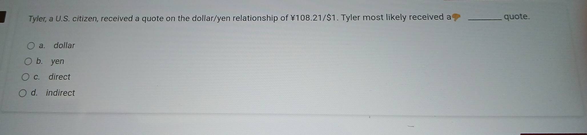 Tyler, a U.S. citizen, received a quote on the dollar/yen relationship of ¥108.21/$1. Tyler most likely received a _quote.
a. dollar
b. yen
c. direct
d. indirect