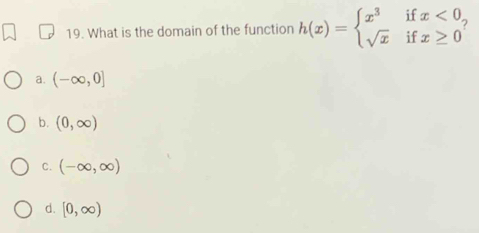 What is the domain of the function h(x)=beginarrayl x^3 sqrt(x)endarray. if beginarrayr x<0 x≥ 0endarray
□ 
if
a. (-∈fty ,0]
b. (0,∈fty )
C. (-∈fty ,∈fty )
d. [0,∈fty )