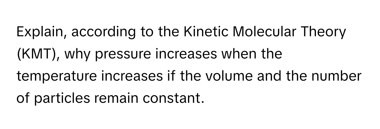 Explain, according to the Kinetic Molecular Theory (KMT), why pressure increases when the temperature increases if the volume and the number of particles remain constant.