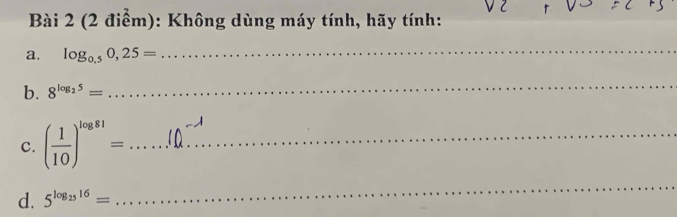 Không dùng máy tính, hãy tính: 
a. log _0.50,25=
_ 
b. 8^(log _2)5=
_ 
c. ( 1/10 )^log 81= _ 
d. 5^(log _25)16=
_