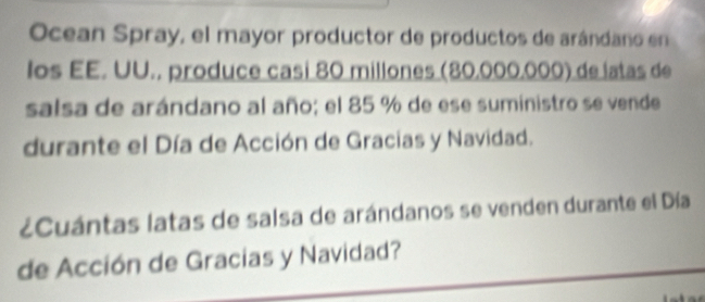 Ocean Spray, el mayor productor de productos de arándano en 
los EE. UU., produce casi 80 millones (80,000,000) de latas de 
salsa de arándano al año; el 85 % de ese suministro se vende 
durante el Día de Acción de Gracias y Navidad. 
¿Cuántas latas de salsa de arándanos se venden durante el Día 
de Acción de Gracias y Navidad?