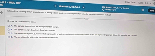 Kristen Tomes 12/05/24 10:18 PM
rk)
n 8.2 - MML HW Question 2, 8.2.RA-1 HW Score 2.78%, 0.17 of 6 paints
Points: 0 of 1 Save
Which of the following is NOT a requirement of testing a claim about a population proportion using the normal approxination method
Choose the correct answer below
A. The sample observationa are a simple random sample.
B. The conditions no it 5 and ng it 5 are both satisfied.
C. The lowercase symbol, p, represents the probability of geting a test elatiatic at least as extreme as the one representing sample date and is needed to text the dain.
D. The conditions for a binomial datribution are satisfed.