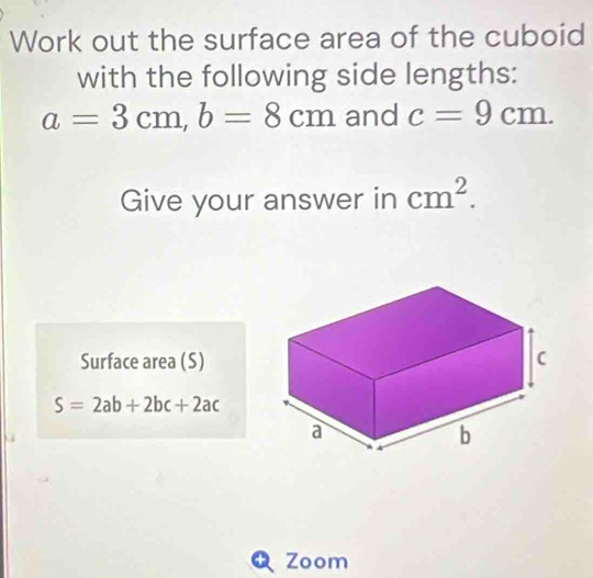 Work out the surface area of the cuboid 
with the following side lengths:
a=3cm, b=8cm and c=9cm. 
Give your answer in cm^2. 
Surface area (S)
S=2ab+2bc+2ac
+ Zoom