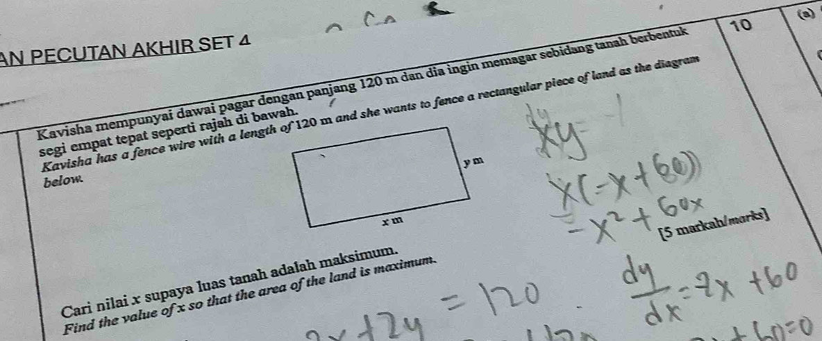 (3) 
AN PECUTAN AKHIR SET 4 
Kavisha mempunyai dawai pagar dengan panjang 120 m dan dia ingin memagar sebidang tanah berbentuk 10
Kavisha has a fence wire with a length of 120 m and she wants to fence a rectangular piece of land as the diegram 
segi empat tepat seperti rajah di bawah. 
below. 
[5 markah/marks] 
Cari nilai x supaya luas tanah adałah maksimum. 
Find the value of x so that the area of the land is maximum.