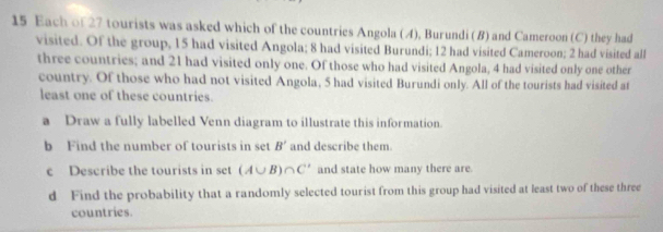 Each of 27 tourists was asked which of the countries Angola (A), Burundi (8) and Cameroon (C) they had 
visited. Of the group, 15 had visited Angola; 8 had visited Burundi; 12 had visited Cameroon; 2 had visited all 
three countries; and 21 had visited only one. Of those who had visited Angola, 4 had visited only one other 
country. Of those who had not visited Angola, 5 had visited Burundi only. All of the tourists had visited at 
least one of these countries. 
a Draw a fully labelled Venn diagram to illustrate this information. 
b Find the number of tourists in set B' and describe them. 
c Describe the tourists in set (A∪ B)∩ C' and state how many there are. 
d Find the probability that a randomly selected tourist from this group had visited at least two of these three 
countries.