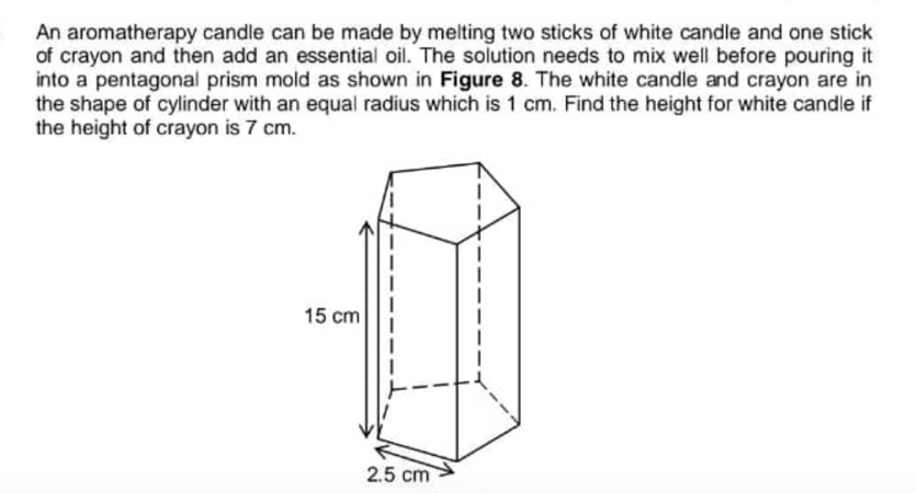 An aromatherapy candle can be made by melting two sticks of white candle and one stick 
of crayon and then add an essential oil. The solution needs to mix well before pouring it 
into a pentagonal prism mold as shown in Figure 8. The white candle and crayon are in 
the shape of cylinder with an equal radius which is 1 cm. Find the height for white candle if 
the height of crayon is 7 cm.
cm