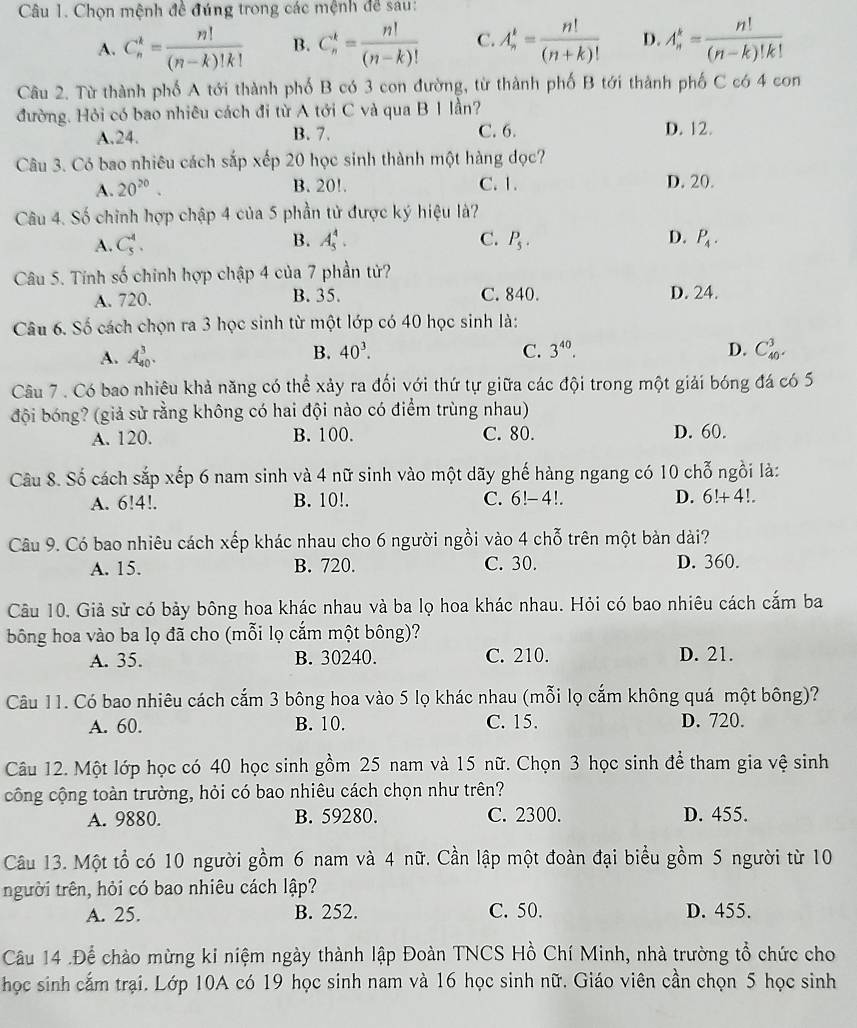 Chọn mệnh đề đúng trong các mệnh để sau:
A. C_n^(k=frac n!)(n-k)!k! B. C_n^(k=frac n!)(n-k)! C. A_n^(k=frac n!)(n+k)! D. A_n^(k=frac n!)(n-k)!k!
Câu 2. Từ thành phố A tới thành phố B có 3 con đường, từ thành phố B tới thành phố C có 4 con
đường. Hỏi có bao nhiêu cách đi từ A tới C và qua B 1 lần?
A.24. B. 7. C. 6. D. 12.
Câu 3. Có bao nhiêu cách sắp xếp 20 học sinh thành một hàng dọc?
A. 20^(20). B. 20!. C. 1. D. 20.
Câu 4. Số chỉnh hợp chập 4 của 5 phần tử được ký hiệu là?
A. C_5^(4. B. A_5^4. C. P_5). D. P_4.
Câu 5. Tính số chinh hợp chập 4 của 7 phần tử?
A. 720. B. 35. C. 840. D. 24.
Câu 6. Số cách chọn ra 3 học sinh từ một lớp có 40 học sinh là:
A. A_(40)^3.
B. 40^3. C. 3^(40). D. C_(40)^3.
Câu 7 . Có bao nhiêu khả năng có thể xảy ra đối với thứ tự giữa các đội trong một giải bóng đá có 5
đội bóng? (giả sử rằng không có hai đội nào có điểm trùng nhau)
A. 120. B. 100. C. 80. D. 60.
Câu 8. Số cách sắp xếp 6 nam sinh và 4 nữ sinh vào một dãy ghế hàng ngang có 10 chỗ ngồi là:
A. 6!4!. B. 10!. C. 6!- 4!. D. 6!+4!.
Câu 9. Có bao nhiêu cách xếp khác nhau cho 6 người ngồi vào 4 chỗ trên một bàn dài?
A. 15. B. 720. C. 30. D. 360.
Câu 10. Giả sử có bảy bông hoa khác nhau và ba lọ hoa khác nhau. Hỏi có bao nhiêu cách cắm ba
bông hoa vào ba lọ đã cho (mỗi lọ cắm một bông)?
A. 35. B. 30240. C. 210. D. 21.
Câu 11. Có bao nhiêu cách cắm 3 bông hoa vào 5 lọ khác nhau (mỗi lọ cắm không quá một bông)?
A. 60. B. 10. C. 15. D. 720.
Câu 12. Một lớp học có 40 học sinh gồm 25 nam và 15 nữ. Chọn 3 học sinh để tham gia vệ sinh
công cộng toàn trường, hỏi có bao nhiêu cách chọn như trên?
A. 9880. B. 59280. C. 2300. D. 455.
Câu 13. Một tổ có 10 người gồm 6 nam và 4 nữ. Cần lập một đoàn đại biểu gồm 5 người từ 10
người trên, hỏi có bao nhiêu cách lập?
A. 25. B. 252. C. 50. D. 455.
Câu 14 .Để chào mừng ki niệm ngày thành lập Đoàn TNCS Hồ Chí Minh, nhà trường tổ chức cho
học sinh cắm trại. Lớp 10A có 19 học sinh nam và 16 học sinh nữ. Giáo viên cần chọn 5 học sinh