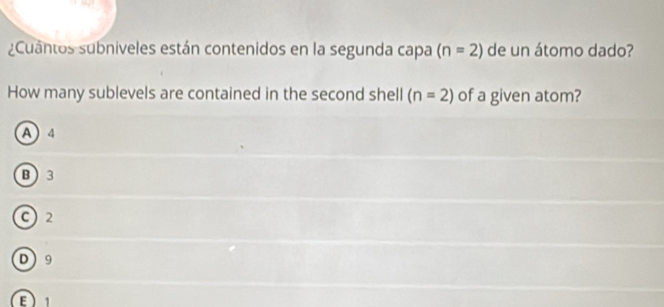 ¿Cuantos subniveles están contenidos en la segunda capa (n=2) de un átomo dado?
How many sublevels are contained in the second shell (n=2) of a given atom?
A 4
B 3
C) 2
D 9
E1