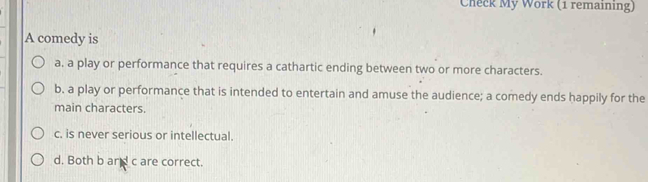 Check My Work (1 remaining)
A comedy is
a. a play or performance that requires a cathartic ending between two or more characters.
b. a play or performance that is intended to entertain and amuse the audience; a comedy ends happily for the
main characters.
c. is never serious or intellectual.
d. Both b and c are correct.