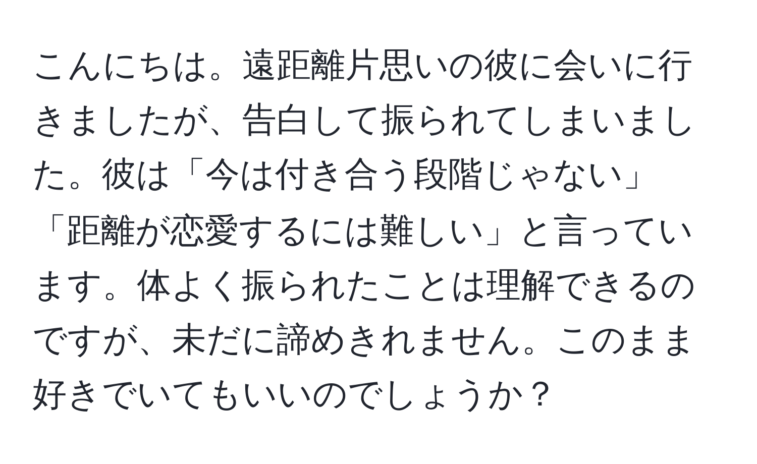 こんにちは。遠距離片思いの彼に会いに行きましたが、告白して振られてしまいました。彼は「今は付き合う段階じゃない」「距離が恋愛するには難しい」と言っています。体よく振られたことは理解できるのですが、未だに諦めきれません。このまま好きでいてもいいのでしょうか？