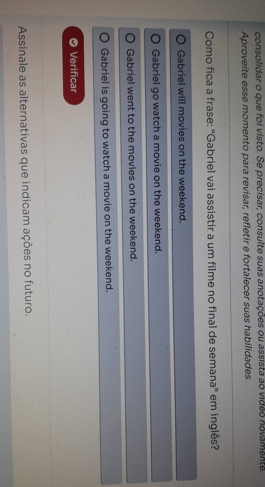 consolidar o que foi visto. Se precisar, consulte suas anotações ou assista ao video novamente.
Aproveite esse momento para revisar, refletir e fortalecer suas habilidades.
Como fica a frase: “Gabriel vai assistir a um filme no final de semana” em inglês?
Gabriel will movies on the weekend.
Gabriel go watch a movie on the weekend.
Gabriel went to the movies on the weekend.
Gabriel is going to watch a movie on the weekend.
Verificar
Assinale as alternativas que indicam ações no futuro.