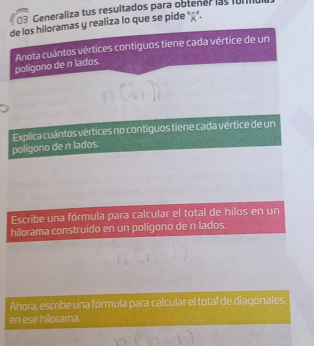 Generaliza tus resultados para obtener las for e 
de los hiloramas y realiza lo que se pide ' 
Anota cuántos vértices contiguos tiene cada vértice de un 
polígono de n lados. 
Explica cuántos vértices no contiguos tiene cada vértice de un 
polígono de n lados. 
Escribe una fórmula para calcular el total de hilos en un 
hilorama construido en un polígono de n lados. 
Ahora, escribe una fórmula para calcular el total de diagonales 
en ese hilorama.