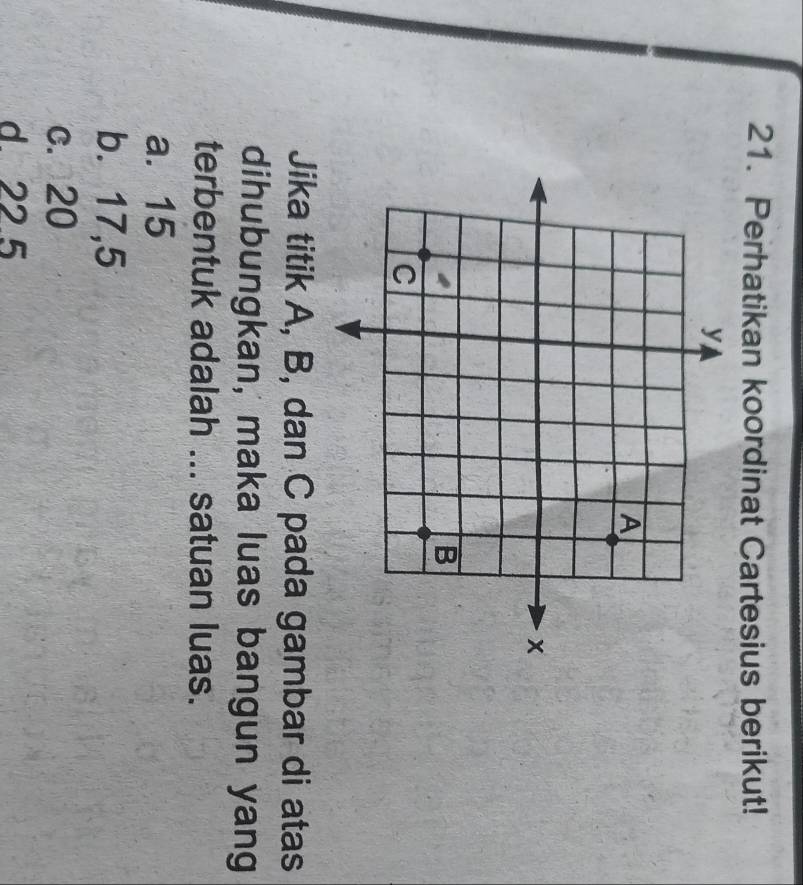 Perhatikan koordinat Cartesius berikut!
Jika titik A, B, dan C pada gambar di atas
dihubungkan, maka luas bangun yang
terbentuk adalah ... satuan luas.
a. 15
b. 17,5
c. 20
d 22 5