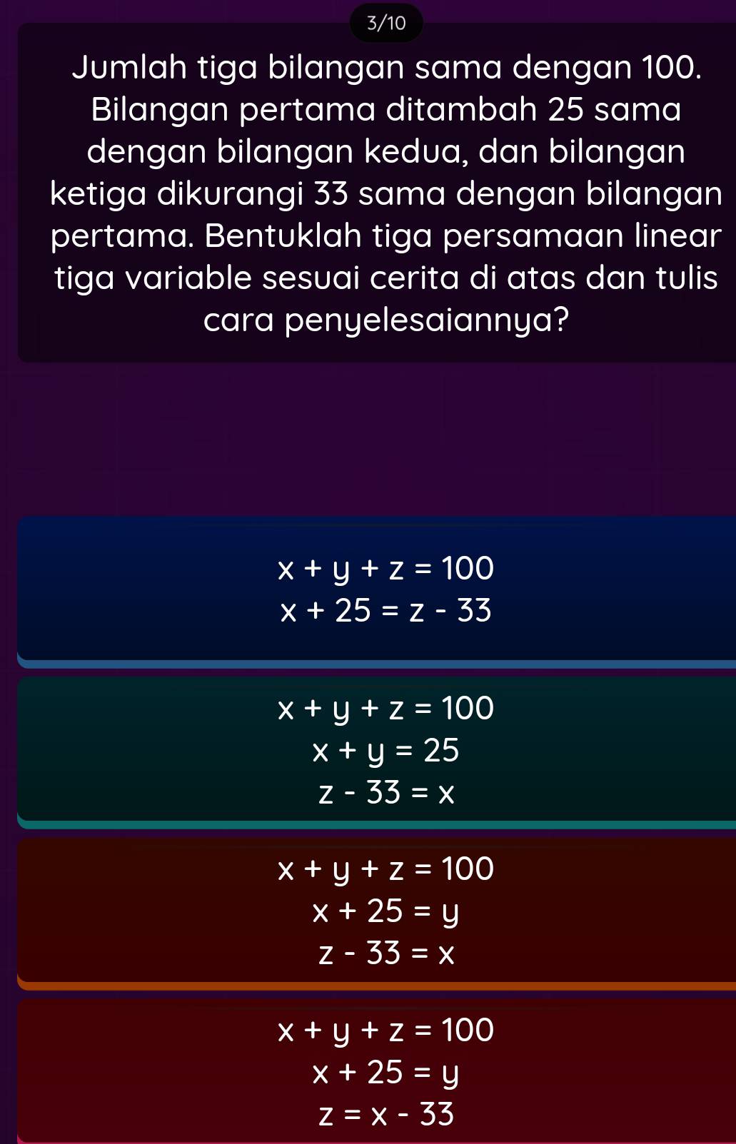 3/10
Jumlah tiga bilangan sama dengan 100.
Bilangan pertama ditambah 25 sama
dengan bilangan kedua, dan bilangan
ketiga dikurangi 33 sama dengan bilangan
pertama. Bentuklah tiga persamaan linear
tiga variable sesuai cerita di atas dan tulis
cara penyelesaiannya?
x+y+z=100
x+25=z-33
x+y+z=100
x+y=25
z-33=x
x+y+z=100
x+25=y
z-33=x
x+y+z=100
x+25=y
z=x-33