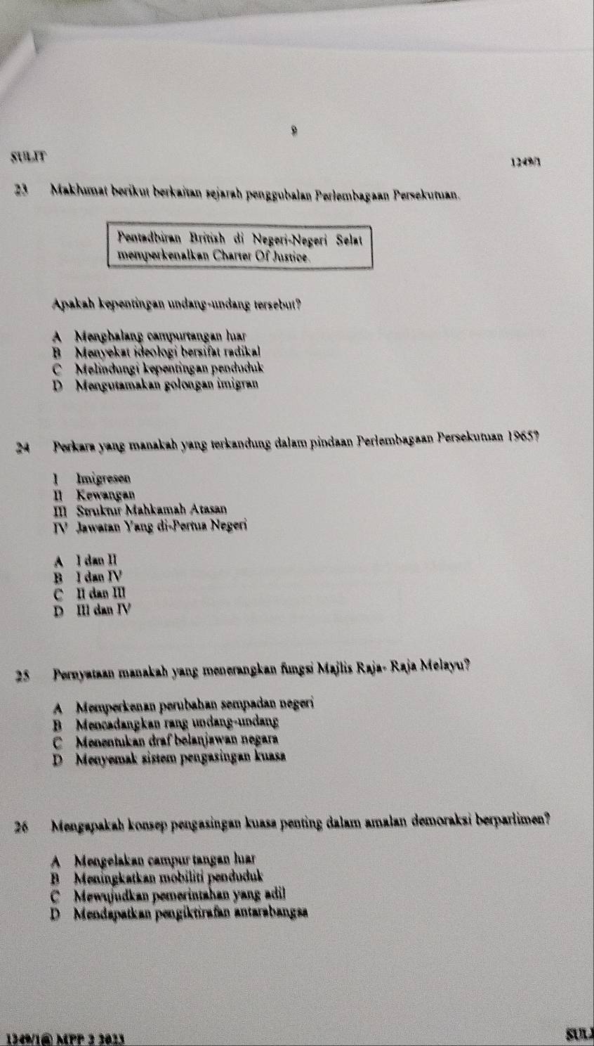 SULIT 1249/1
23 Makhumat berikut berkaïtan sejarah penggubalan Perlembagaan Persekutuan.
Pentadbiran British di Negeri-Negerí Selat
memperkenalkan Charter Of Justice.
Apakah kepentingan undang-undang tersebut?
A Mengbalang campurtangan huar
B Menyekat ideologi bersifat radikal
C Melindungi kepentingan penduduk
D Mengutamakan golongan imigran
24 Perkara yang manakah yang terkandung dalam pindaan Perlembagaan Persekutuan 1965?
l Imigresen
Il Kewangan
I Struknır Mahkamah Atasan
TV Jawatan Yang di-Pertua Negeri
A l dan II
B I dan IV
C II dan III
D II dan IV
25 Pernyataan manakah yang menerangkan fungsi Majlis Raja- Raja Melayu?
A Memperkenan perubahan sempadan negeri
B Mencadangkan rang undang-undang
C Menentukan draf bolanjawan negara
D Menyemak sistem pengasingan kuasa
26 Mengapakah konsep pengasingan kuasa penting dalam amalan demoraksi berparlimen?
A Mengelakan campur tangan luar
B Meningkatkan möbiliti penduduk
Mewyjudkan pemerintahan yang adil
D Mendapatkan pengiktirafan antarabangsa
134% /1@ MPP 3 2023 SUL