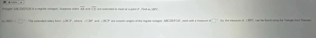 Polygon ABCDEFGH is a regular octagon. Suppose sides overline AB and overline CD are extended to meet at a point P. Find m∠ BPC.
m∠ BPC=□ : The extended sides form △ BCP , where ∠ CBP and ∠ BCP are exterior angles of the regular octagon ABCDEFGH , each with a measure of □°· S , the measure of ∠ BPC can be found using the Triangle Sum Theorem