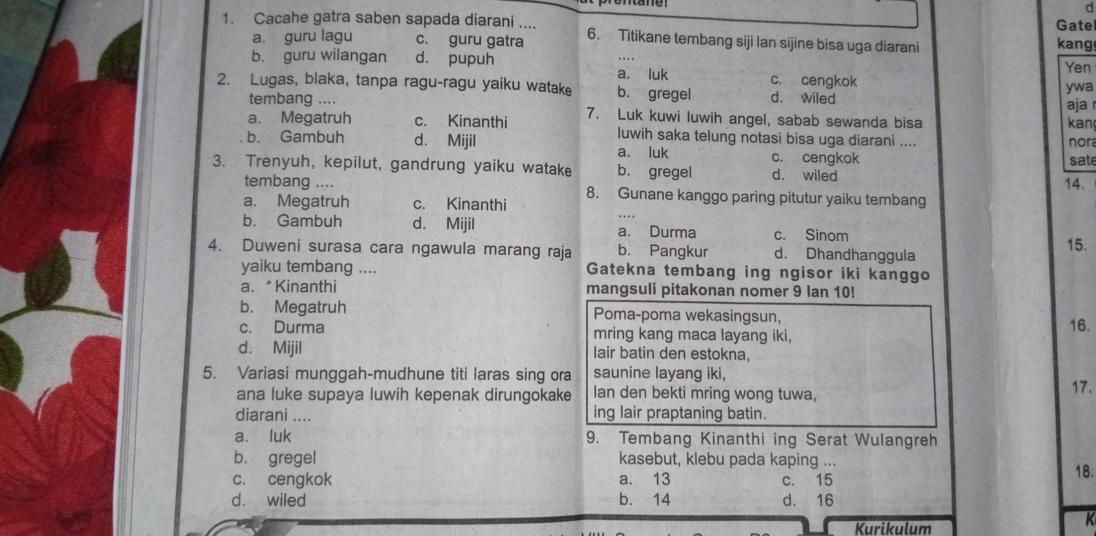 Gate
1. Cacahe gatra saben sapada diarani .... 6. Titikane tembang siji lan sijine bisa uga diarani
a. guru lagu c. guru gatra
kang
b. guru wilangan d. pupuh
...
Yen
a. luk c. cengkok
ywa
2. Lugas, blaka, tanpa ragu-ragu yaiku watake b. gregel d. wiled
aja 
tembang .... 7. Luk kuwi luwih angel, sabab sewanda bisa
a. Megatruh c. Kinanthi kan
luwih saka telung notasi bisa uga diarani ....
b. Gambuh d. Mijil nora
a. luk c. cengkok
sate
3. Trenyuh, kepilut, gandrung yaiku watake b. gregel d. wiled
14.
tembang .... 8. Gunane kanggo paring pitutur yaiku tembang
a. Megatruh c. Kinanthi
b. Gambuh d. Mijil a. Durma c. Sinom
4. Duweni surasa cara ngawula marang raja b. Pangkur 15.
d. Dhandhanggula
yaiku tembang .... Gatekna tembang ing ngisor iki kanggo
a. * Kinanthi mangsuli pitakonan nomer 9 lan 10!
b. Megatruh Poma-poma wekasingsun,
16.
c. Durma mring kang maca layang iki,
d. Mijil lair batin den estokna,
5. Variasi munggah-mudhune titi laras sing ora saunine layang iki, 17.
ana luke supaya luwih kepenak dirungokake Ian den bekti mring wong tuwa,
diarani ....
ing lair praptaning batin.
a. luk 9. Tembang Kinanthi ing Serat Wulangreh
b. gregel kasebut, klebu pada kaping ...
c. cengkok a. 13 c. 15
18.
d. wiled b. 14 d. 16
Kurikulum
K