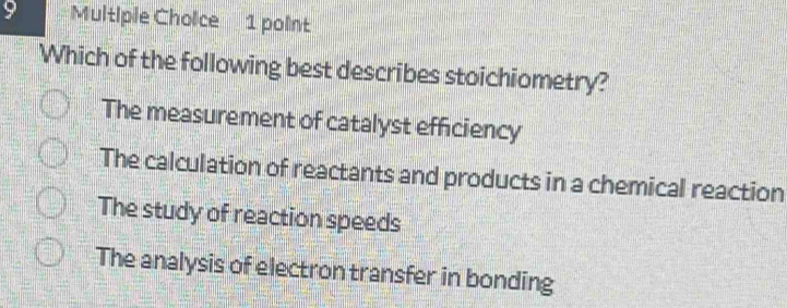 Which of the following best describes stoichiometry?
The measurement of catalyst efficiency
The calculation of reactants and products in a chemical reaction
The study of reaction speeds
The analysis of electron transfer in bonding