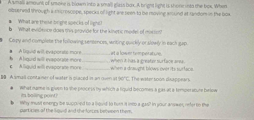 A small amount of smoke is blown into a small glass box. A bright light is shone into the box. When 
observed through a microscope, specks of light are seen to be moving around at random in the box 
a What are these bright specks of light? 
b What evidence does this provide for the kinetic model of matter? 
Copy and complete the following sentences, writing quickly or slowly in each gap. 
a A liquid will evaporate more_ at a lower temperature. 
A liquid will evaporate more _when it has a greater surface area. 
c A liquid will evaporate more_ when a draught blows over its surface. 
10 A small container of water is placed in an oven at 90°C The water soon disappears. 
a What name is given to the process by which a liquid becomes a gas at a temperature below 
its bolling point? 
b Why must energy be supplied to a liquid to turn it into a gas? In your answer, refer to the 
particles of the liquid and the forces between them.