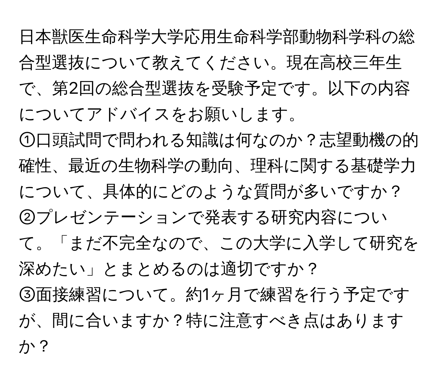 日本獣医生命科学大学応用生命科学部動物科学科の総合型選抜について教えてください。現在高校三年生で、第2回の総合型選抜を受験予定です。以下の内容についてアドバイスをお願いします。

①口頭試問で問われる知識は何なのか？志望動機の的確性、最近の生物科学の動向、理科に関する基礎学力について、具体的にどのような質問が多いですか？

②プレゼンテーションで発表する研究内容について。「まだ不完全なので、この大学に入学して研究を深めたい」とまとめるのは適切ですか？

③面接練習について。約1ヶ月で練習を行う予定ですが、間に合いますか？特に注意すべき点はありますか？