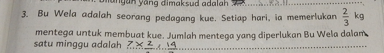 ungan yang dimaksud adalah . 
3. Bu Wela adalah seorang pedagang kue. Setiap hari, ia memerlukan  2/3 kg
mentega untuk membuat kue. Jumlah mentega yang diperlukan Bu Wela dalam 
satu minggu adalah 7* frac 2=frac 14