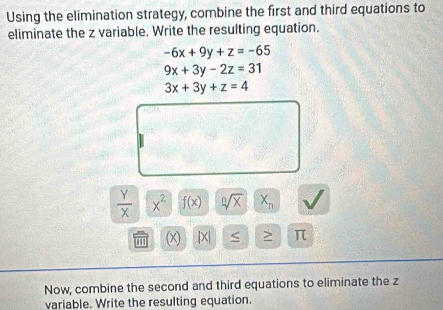 Using the elimination strategy, combine the first and third equations to 
eliminate the z variable. Write the resulting equation.
-6x+9y+z=-65
9x+3y-2z=31
3x+3y+z=4
 Y/X  x^2 f(x) sqrt[n](x) X_n
(x) |x| < > π 
Now, combine the second and third equations to eliminate the z
variable. Write the resulting equation.