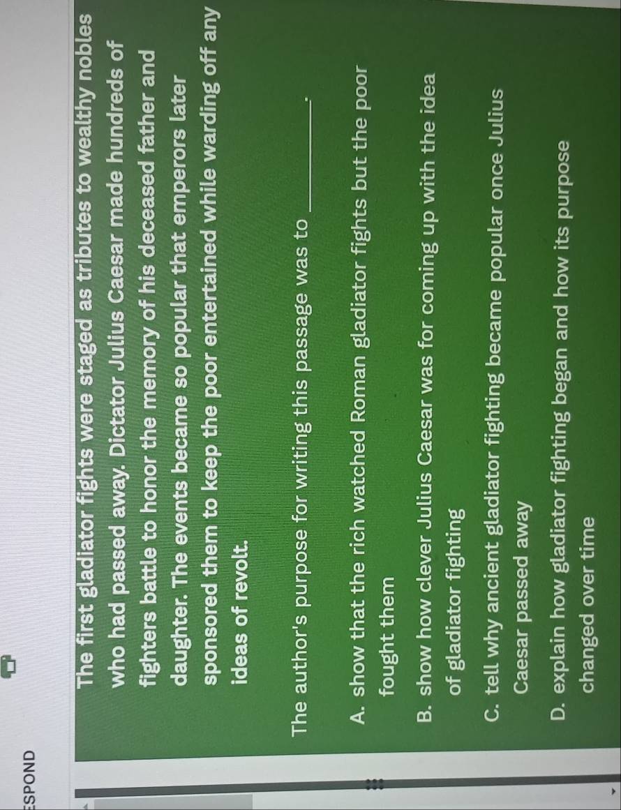 SPOND
The first gladiator fights were staged as tributes to wealthy nobles
who had passed away. Dictator Julius Caesar made hundreds of
fighters battle to honor the memory of his deceased father and
daughter. The events became so popular that emperors later
sponsored them to keep the poor entertained while warding off any
ideas of revolt.
The author's purpose for writing this passage was to_
.
A. show that the rich watched Roman gladiator fights but the poor
fought them
B. show how clever Julius Caesar was for coming up with the idea
of gladiator fighting
C. tell why ancient gladiator fighting became popular once Julius
Caesar passed away
D. explain how gladiator fighting began and how its purpose
changed over time