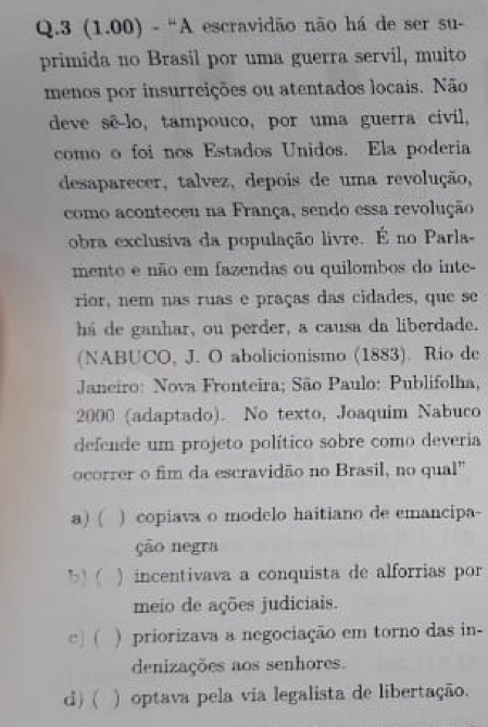 3 (1.00) - “A escravidão não há de ser su-
primida no Brasil por uma guerra servil, muito
menos por insurreições ou atentados locais. Não
deve sê-lo, tampouco, por uma guerra civil,
como o foi nos Estados Unidos. Ela poderia
desaparecer, talvez, depois de uma revolução,
como aconteceu na França, sendo essa revolução
obra exclusiva da população livre. É no Parla-
mento e não em fazendas ou quilombos do inte-
rior, nem nas ruas e praças das cidades, que se
há de ganhar, ou perder, a causa da liberdade.
(NABUCO, J. O abolicionismo (1883). Rio de
Janeiro: Nova Fronteira; São Paulo: Publifolha,
2000 (adaptado). No texto, Joaquim Nabuco
defende um projeto político sobre como deveria
ocorrer o fim da escravidão no Brasil, no qual"
a) ( ) copiava o modelo haitiano de emancipa-
ção negra
b) ( ) incentivava a conquista de alforrias por
meio de ações judiciais.
c] ( ) priorizava a negociação em torno das in-
denizações aos senhores.
d) ( ) optava pela via legalista de libertação.