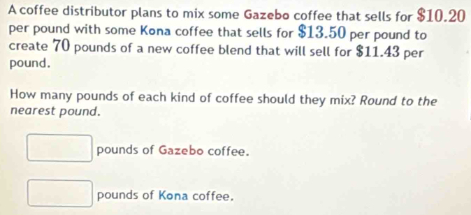 A coffee distributor plans to mix some Gazebo coffee that sells for $10.20
per pound with some Kona coffee that sells for $13.50 per pound to 
create 70 pounds of a new coffee blend that will sell for $11.43 per
pound. 
How many pounds of each kind of coffee should they mix? Round to the 
nearest pound.
pounds of Gazebo coffee.
pounds of Kona coffee.