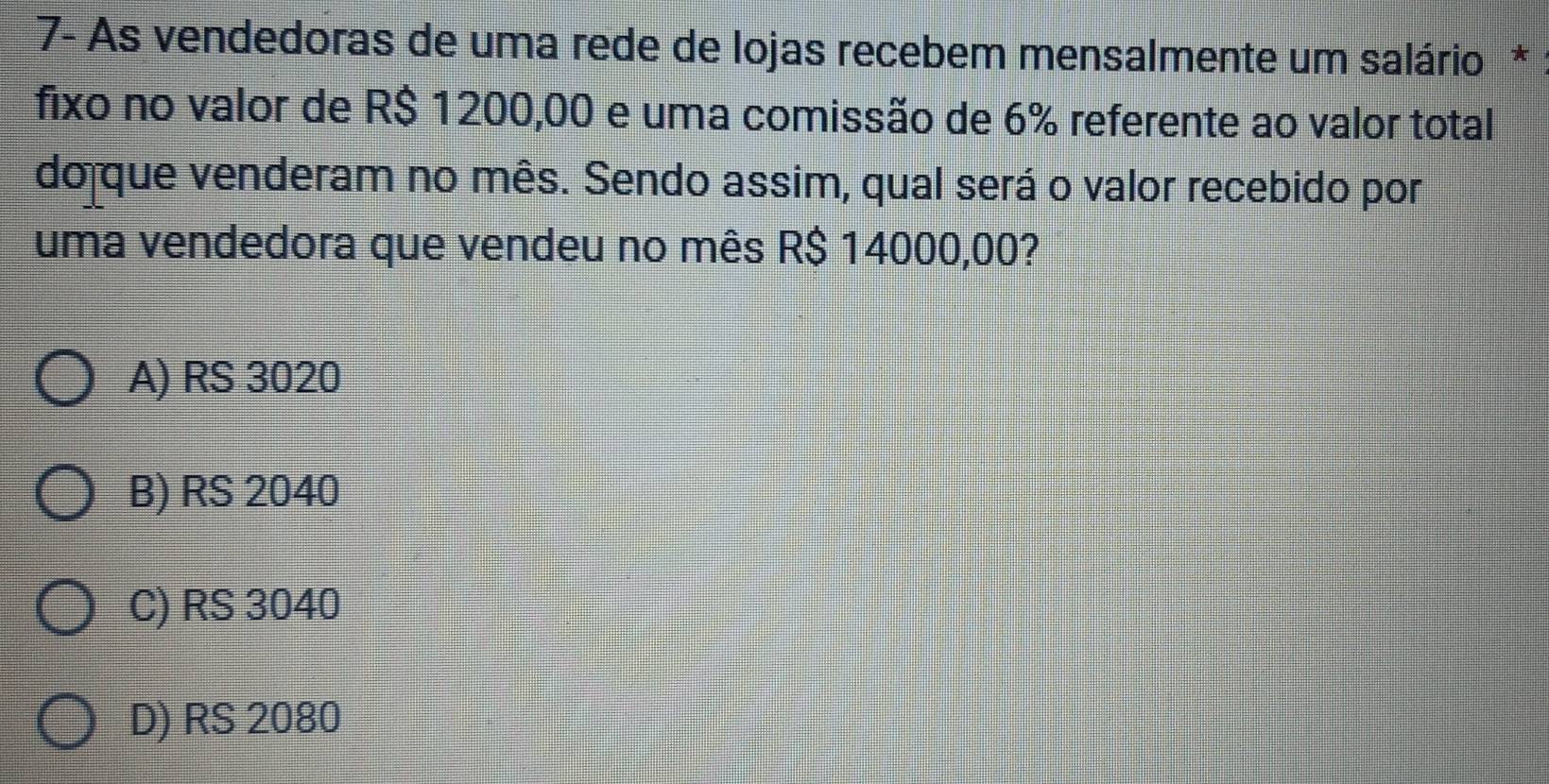 7- As vendedoras de uma rede de lojas recebem mensalmente um salário *
fixo no valor de R$ 1200,00 e uma comissão de 6% referente ao valor total
do que venderam no mês. Sendo assim, qual será o valor recebido por
uma vendedora que vendeu no mês R$ 14000,00?
A) RS 3020
B) RS 2040
C) RS 3040
D) RS 2080