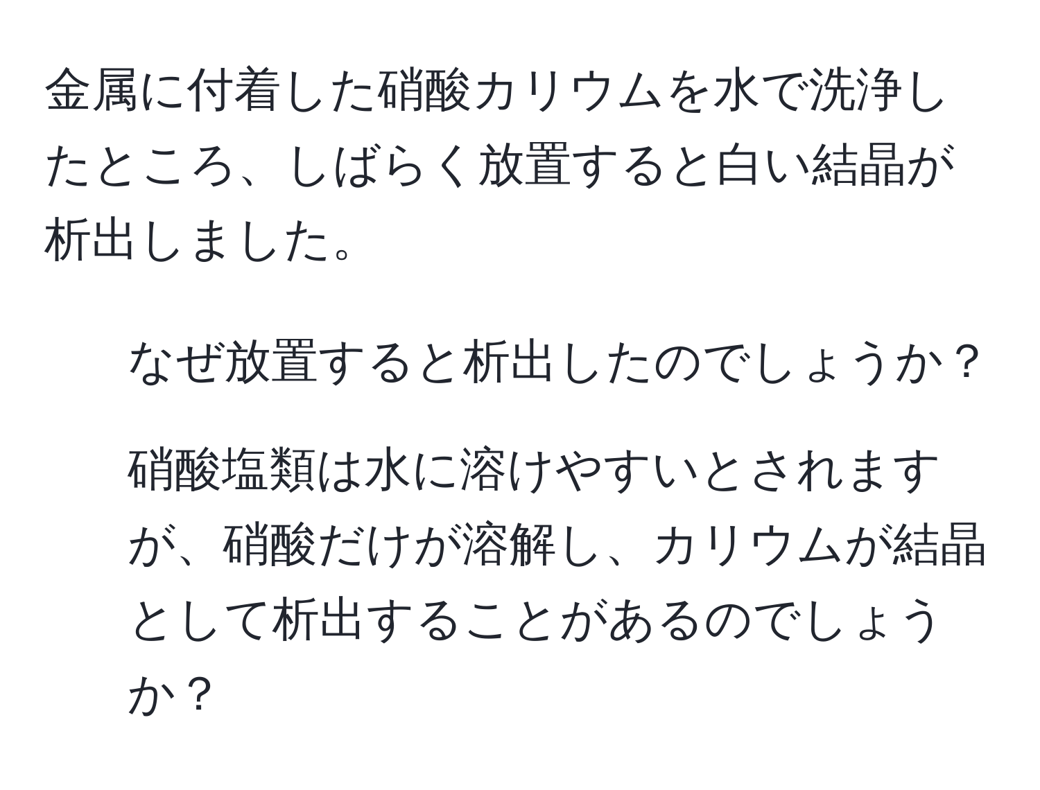 金属に付着した硝酸カリウムを水で洗浄したところ、しばらく放置すると白い結晶が析出しました。   
1. なぜ放置すると析出したのでしょうか？  
2. 硝酸塩類は水に溶けやすいとされますが、硝酸だけが溶解し、カリウムが結晶として析出することがあるのでしょうか？