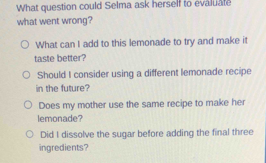 What question could Selma ask herself to evaluate
what went wrong?
What can I add to this lemonade to try and make it
taste better?
Should I consider using a different lemonade recipe
in the future?
Does my mother use the same recipe to make her
lemonade?
Did I dissolve the sugar before adding the final three
ingredients?