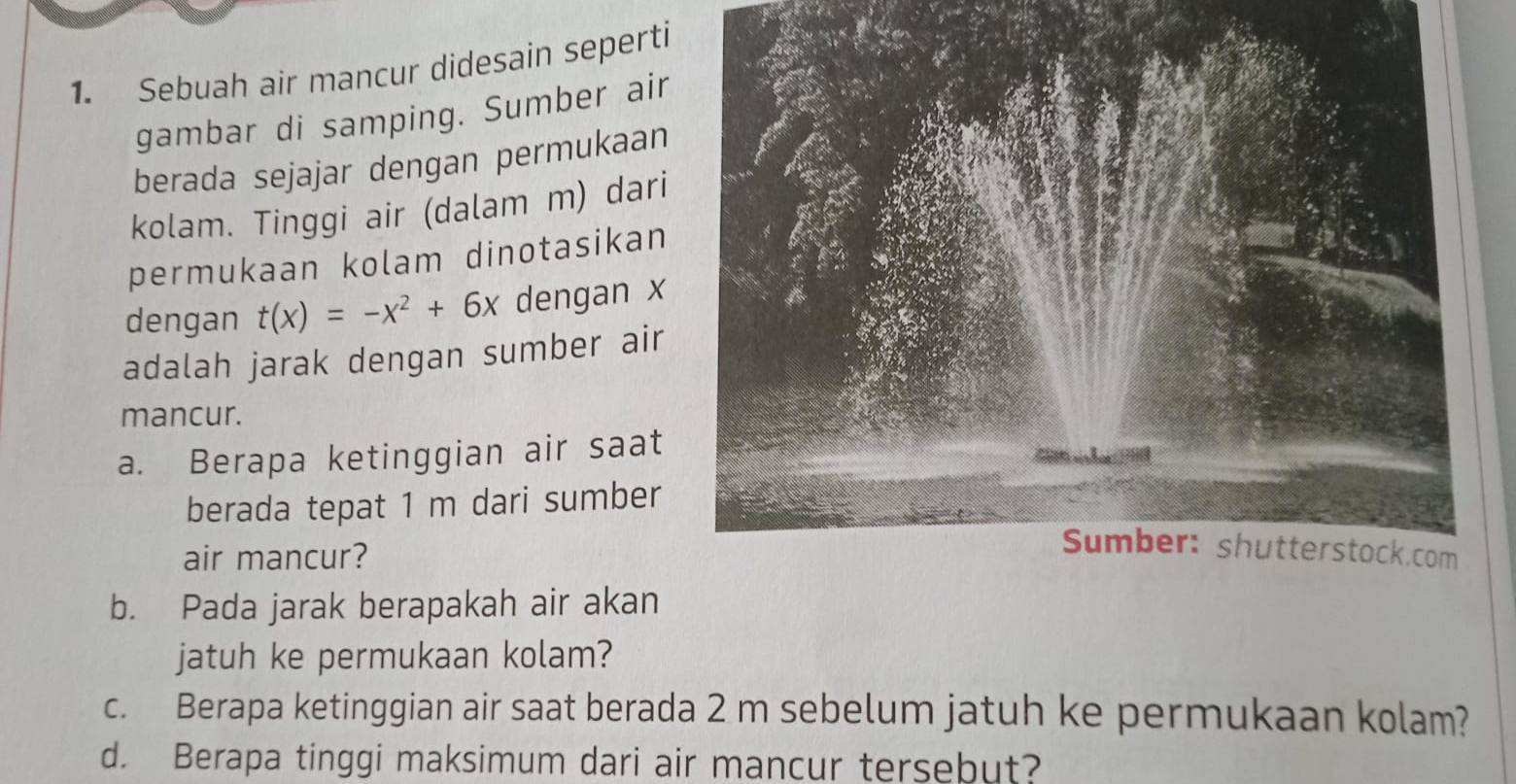 Sebuah air mancur didesain seperti 
gambar di samping. Sumber air 
berada sejajar dengan permukaan 
kolam. Tinggi air (dalam m) dari 
permukaan kolam dinotasikan 
dengan t(x)=-x^2+6x dengan x
adalah jarak dengan sumber air 
mancur. 
a. Berapa ketinggian air saat 
berada tepat 1 m dari sumber 
air mancur? 
b. Pada jarak berapakah air akan 
jatuh ke permukaan kolam? 
c. Berapa ketinggian air saat berada 2 m sebelum jatuh ke permukaan kolam? 
d. Berapa tinggi maksimum dari air mancur tersebut?