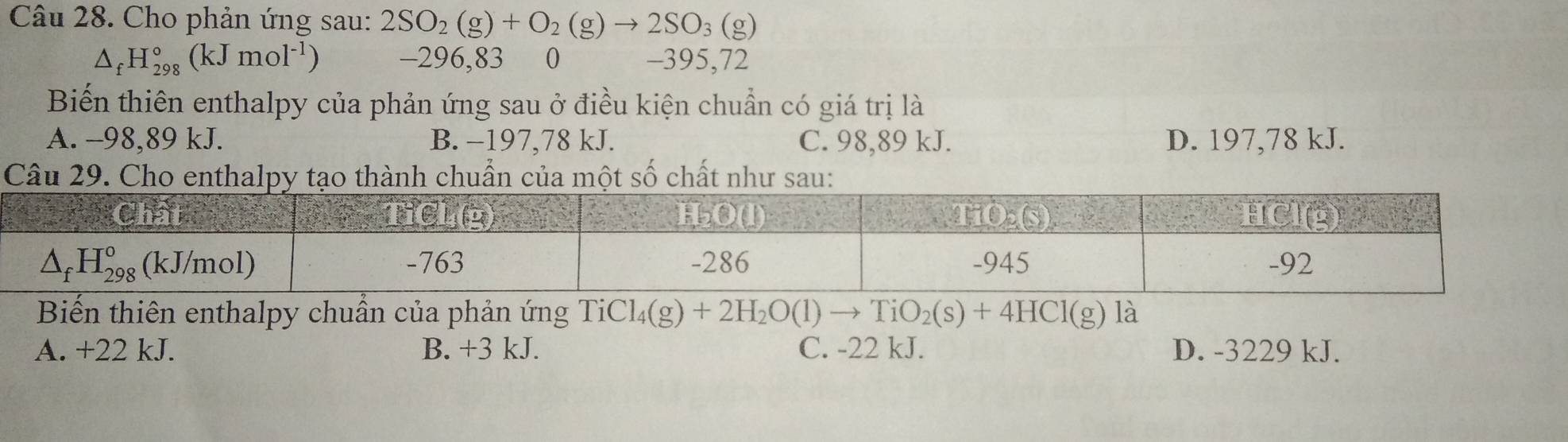 Cho phản ứng sau: 2SO_2(g)+O_2(g)to 2SO_3(g)
△ _fH_(298)°(kJmol^(-1)) -296,83 0 -395,72
Biến thiên enthalpy của phản ứng sau ở điều kiện chuẩn có giá trị là
A. -98,89 kJ. B. −197,78 kJ. C. 98,89 kJ. D. 197,78 kJ.
Câu 29. Cho enthalpy tạo thành chuẩn của một số chất như sau:
Biến thiên enthalpy chuẩn của phản ứng TiCl_4(g)+2H_2O(l)to TiO_2(s)+4HCl(g) là
A. +22 kJ. B. +3k. C. -22 kJ. D. -3229 kJ.