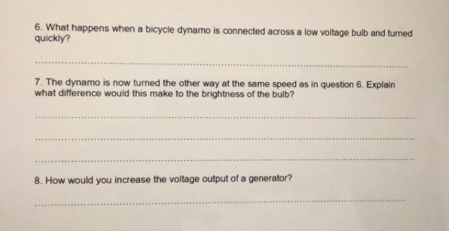 What happens when a bicycle dynamo is connected across a low voltage bulb and turned 
quickly? 
_ 
7. The dynamo is now turned the other way at the same speed as in question 6. Explain 
what difference would this make to the brightness of the bulb? 
_ 
_ 
_ 
8. How would you increase the voltage output of a generator? 
_