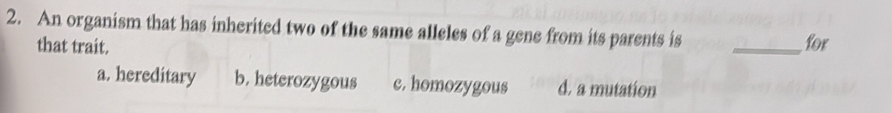 An organism that has inherited two of the same alleles of a gene from its parents is
that trait. _for
a. hereditary b. heterozygous c. homozygous d. a mutation