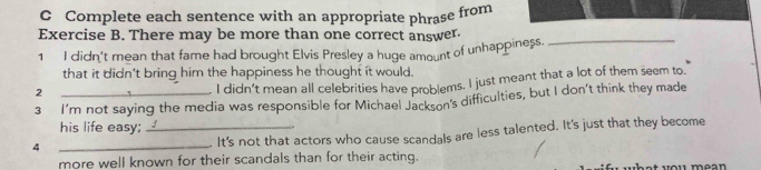 Complete each sentence with an appropriate phrase from
Exercise B. There may be more than one correct answer._
1 I didn't mean that fame had brought Elvis Presley a huge amount of unhappiness.
that it didn't bring him the happiness he thought it would.
2
I didn't mean all celebrities have problems. I just meant that a lot of them seem to.
3 I'm not saying the media was responsible for Michael Jackson's difficulties, but I don't think they made
his life easy;_
4
_
It's not that actors who cause scandals are less talented. It's just that they become
more well known for their scandals than for their acting.