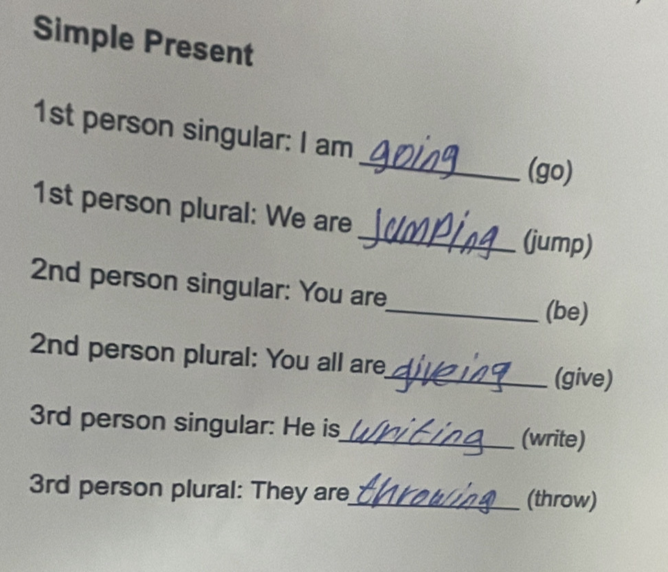 Simple Present
1st person singular: I am 
_(go)
1st person plural: We are 
_(jump)
2nd person singular: You are 
_(be)
2nd person plural: You all are 
_(give)
3rd person singular: He is_ (write)
3rd person plural: They are_ (throw)