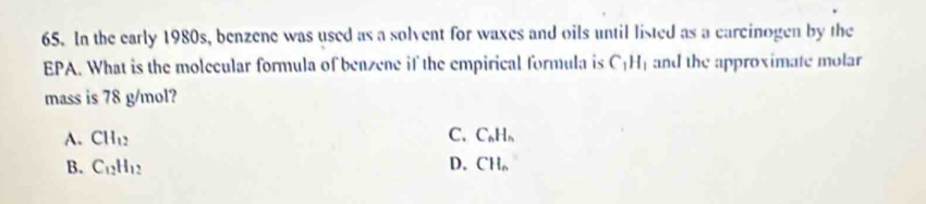 In the early 1980s, benzene was used as a solvent for waxes and oils until listed as a carcinogen by the
EPA. What is the molecular formula of benzene if the empirical formula is C_1H_1 and the approximate molar
mass is 78 g/mol?
A. CH_12 C. C_6H_1
B. C_12H_12 D. CH_n