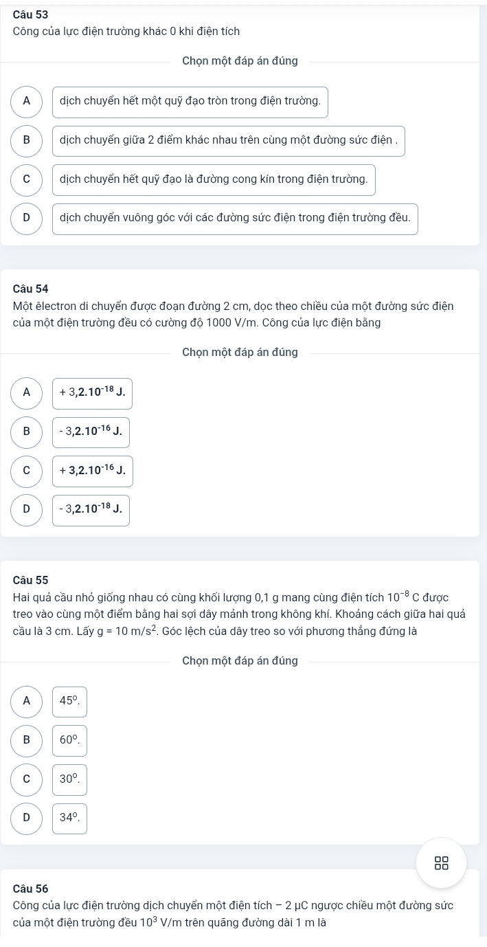 Công của lực điện trường khác 0 khi điện tích
Chon một đáp án đúng
A dịch chuyển hết một quỹ đạo tròn trong điện trường.
B dịch chuyển giữa 2 điểm khác nhau trên cùng một đường sức điện .
C dịch chuyển hết quỹ đạo là đường cong kín trong điện trường.
D dịch chuyển vuông góc với các đường sức điện trong điện trường đều.
Câu 54
Một êlectron di chuyển được đoạn đường 2 cm, dọc theo chiều của một đường sức điện
của một điện trường đều có cường độ 1000 V/m. Công của lực điện bằng
Chọn một đáp án đúng
A +3,2.10^(-18)J.
B -3,2.10^(-16)J.
C +3,2.10^(-16)J.
D -3,2.10^(-18)J.
Câu 55
Hai quả cầu nhỏ giống nhau có cùng khối lượng 0,1 g mang cùng điện tích 10^(-8)C được
treo vào cùng một điểm bằng hai sợi dây mảnh trong không khí. Khoảng cách giữa hai quả
cầu là 3 cm. Lấy g=10m/s^2 F. Góc lệch của dây treo so với phương thẳng đứng là
Chọn một đáp án đúng
A 45°.
B 60°.
C 30°.
D 34°.
Câu 56
Công của lực điện trường dịch chuyển một điện tích - 2 μC ngược chiều một đường sức
của một điện trường đều 10^3 V/m trên quāng đường dài 1 m là