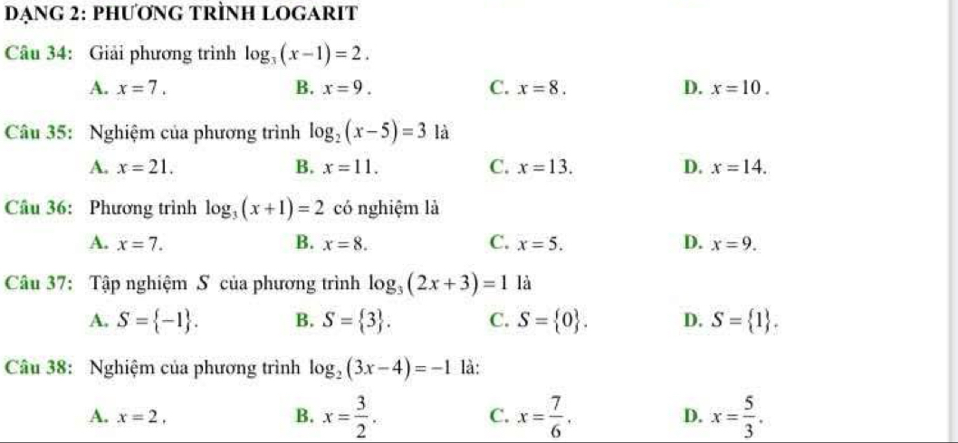 DẠNG 2: PHƯơNG TRÌNH LOGARIT
Câu 34: Giải phương trình log _3(x-1)=2.
A. x=7. B. x=9. C. x=8. D. x=10. 
Câu 35: Nghiệm của phương trình log _2(x-5)=3 là
A. x=21. B. x=11. C. x=13. D. x=14. 
Câu 36: Phương trình log _3(x+1)=2 có nghiệm là
A. x=7. B. x=8. C. x=5. D. x=9. 
Câu 37: Tập nghiệm S của phương trình log _3(2x+3)=1 là
A. S= -1. B. S= 3. C. S= 0. D. S= 1. 
Câu 38: Nghiệm của phương trình log _2(3x-4)=-1 là:
A. x=2, B. x= 3/2 . C. x= 7/6 . D. x= 5/3 .