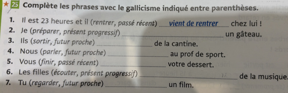 ★ 25 Complète les phrases avec le gallicisme indiqué entre parenthèses. 
1. Il est 23 heures et il (rentrer, passé récent) ) ............ v ient de rentrer .... chez lui ! 
2. Je (préparer, présent progressif) _un gâteau. 
3. Ils (sortir, futur proche) _de la cantine. 
4. Nous (parler, futur proche) _au prof de sport. 
5. Vous (finir, passé récent) _votre dessert. 
6. Les filles (écouter, présent progressif) _de la musique 
7. Tu (regarder, futur proche) _un film.