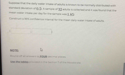 Suppose that the daily water intake of adults is known to be normally distributed with 
standard deviation of (,5l. A sample of 32 adults is collected and it was found that the 
mean water intake per day for the sample was 1,85l. 
Construct a 95% confidence interval for the mean daily water intake of adults. 

NOTE: 
Round off all answers to FOUR decimal places. 
Use the tables provided in the Section 7 of the Moodie site.