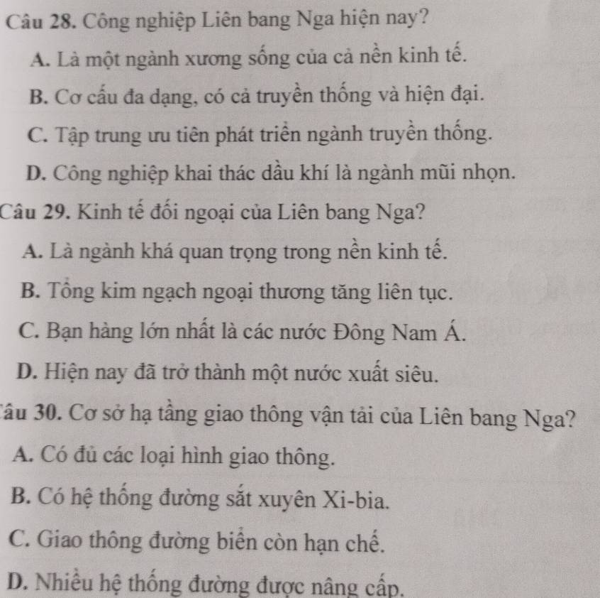 Công nghiệp Liên bang Nga hiện nay?
A. Là một ngành xương sống của cả nền kinh tế.
B. Cơ cấu đa dạng, có cả truyền thống và hiện đại.
C. Tập trung ưu tiên phát triển ngành truyền thống.
D. Công nghiệp khai thác dầu khí là ngành mũi nhọn.
Câu 29. Kinh tế đổi ngoại của Liên bang Nga?
A. Là ngành khá quan trọng trong nền kinh tế.
B. Tông kim ngạch ngoại thương tăng liên tục.
C. Bạn hàng lớn nhất là các nước Đông Nam Á.
D. Hiện nay đã trở thành một nước xuất siêu.
3ầu 30. Cơ sở hạ tầng giao thông vận tải của Liên bang Nga?
A. Có đủ các loại hình giao thông.
B. Có hệ thống đường sắt xuyên Xi-bia.
C. Giao thông đường biển còn hạn chế.
D. Nhiều hệ thống đường được nâng cấp.