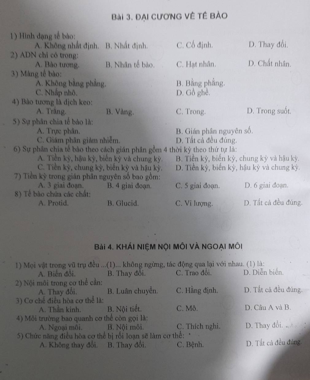 đại cươnG Vệ tế bào
1) Hình đạng tế bào:
A. Không nhất định, B. Nhất định. C. Cố định. D. Thay đổi.
2) ADN chỉ có trong:
A. Bào tương. B. Nhân tế bào. C. Hạt nhân. D. Chất nhân.
3) Màng tế bào:
A. Không bằng phẳng, B. Bằng phẳng.
C. Nhấp nhô. D. Gồ ghề.
4) Bào tương là dịch keo:
A. Trắng. B. Vàng. C. Trong. D. Trong suốt.
5) Sự phân chia tế bảo là:
A. Trực phân, B. Gián phân nguyên số.
C. Giám phân giảm nhiễm. D. Tất cả đều đúng.
6) Sự phân chia tế bào theo cách gián phân gồm 4 thời kỳ theo thứ tự là:
A. Tiền kỳ, hậu kỳ, biến kỳ và chung kỳ. B. Tiền kỳ, biến kỳ, chung kỳ và hậu kỳ.
C. Tiền kỳ, chung kỳ, biến kỳ và hậu kỳ. D. Tiền kỳ, biến kỳ, hậu kỳ và chung kỳ.
7) Tiền kỳ trong gián phân nguyên số bao gồm:
A. 3 giai đoạn. B. 4 giai đoạn. C. 5 giai đoạn. D. 6 giai đoạn.
8) Tế bào chứa các chất:
A. Protid. B. Glucid. C. Vi lượng. D. Tất cả đều đúng.
Bài 4. KHÁI NIỆM NộI MÔI VÀ NGOẠI MÔi
1) Mọi vật trong vũ trụ đều ...(1)... không ngừng, tác động qua lại với nhau. (1) là:
A. Biến đổi. B. Thay đổi. C. Trao đổi. D. Diễn biển.
2) Nội môi trong cơ thể cần:
A. Thay đổi. B. Luân chuyển. C. Hằng định. D. Tất cả đều đúng.
3) Cơ chế điều hòa cơ thể là:
A. Thần kinh. B. Nội tiết. C. Mô. D. Câu A và B.
4) Môi trường bao quanh cơ thể còn gọi là:
A. Ngoại môi. B. Nội môi. C. Thích nghi. D. Thay đổi.
5) Chức năng điều hòa cơ thể bị rối loạn sẽ làm cơ thể: 
A. Không thay đổi. B. Thay đổi. C. Bệnh. D. Tất cả đều đúng