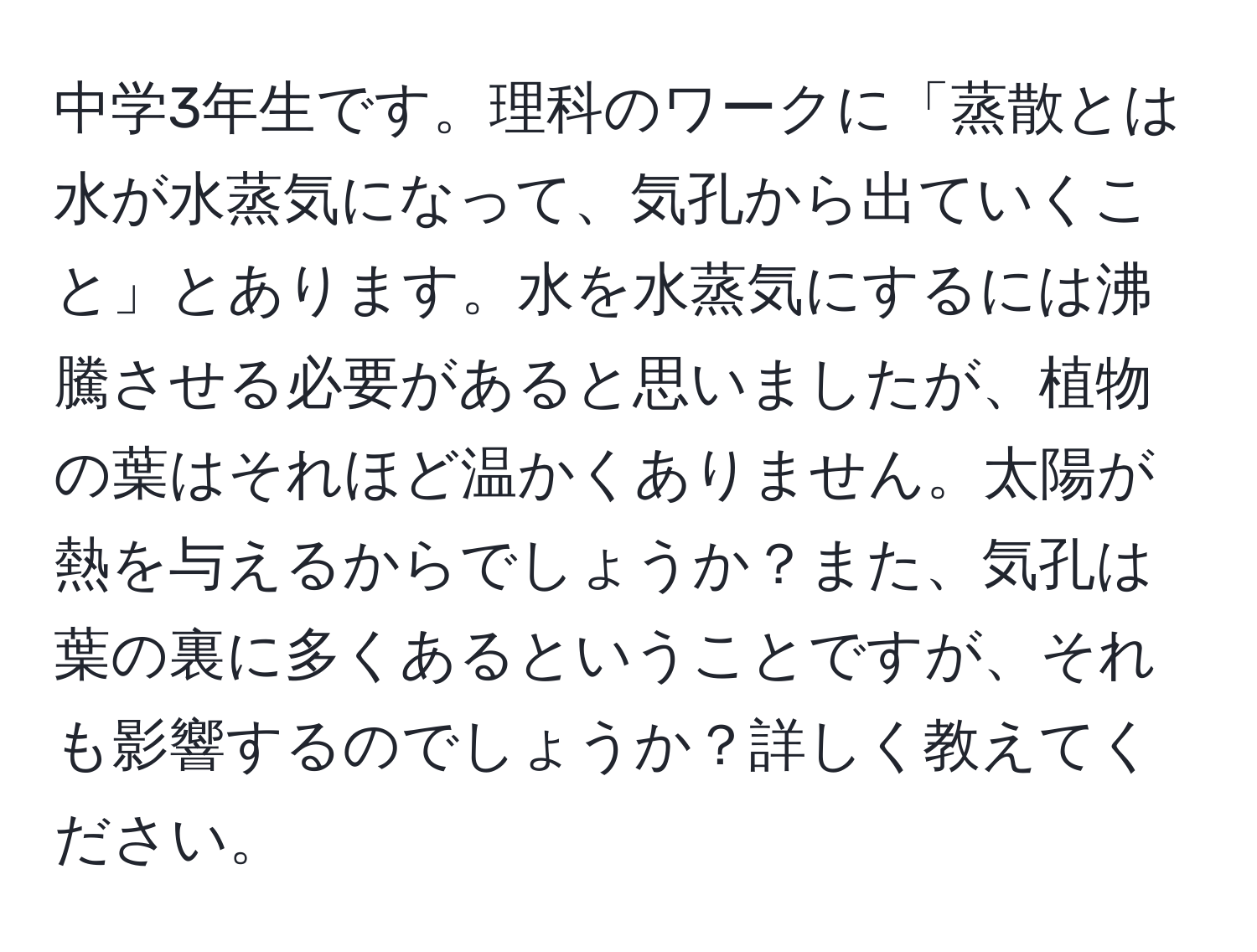 中学3年生です。理科のワークに「蒸散とは水が水蒸気になって、気孔から出ていくこと」とあります。水を水蒸気にするには沸騰させる必要があると思いましたが、植物の葉はそれほど温かくありません。太陽が熱を与えるからでしょうか？また、気孔は葉の裏に多くあるということですが、それも影響するのでしょうか？詳しく教えてください。