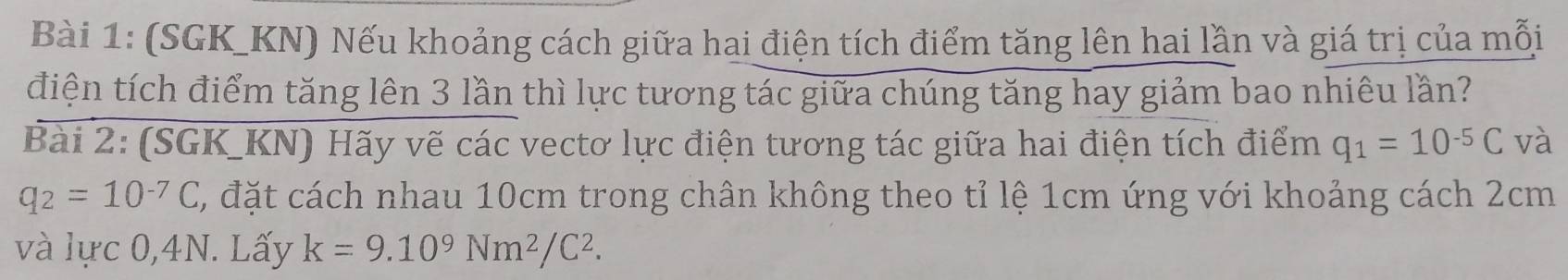 (SGK_ KN) Nếu khoảng cách giữa hai điện tích điểm tăng lên hai lần và giá trị của mỗi 
điện tích điểm tăng lên 3 lần thì lực tương tác giữa chúng tăng hay giảm bao nhiêu lần? 
Bài 2: (SGK_KN) Hãy vẽ các vectơ lực điện tương tác giữa hai điện tích điểm q_1=10^(-5)C và
q_2=10^(-7)C, C, đặt cách nhau 10cm trong chân không theo tỉ lệ 1cm ứng với khoảng cách 2cm
và lực 0, 4N. Lấy k=9.10^9Nm^2/C^2.