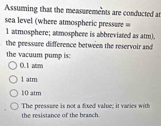 Assuming that the measurements are conducted at
sea level (where atmospheric pressure =
1 atmosphere; atmosphere is abbreviated as atm),
the pressure difference between the reservoir and
the vacuum pump is:
0.1 atm
1 atm
10 atm
The pressure is not a fixed value; it varies with
the resistance of the branch.